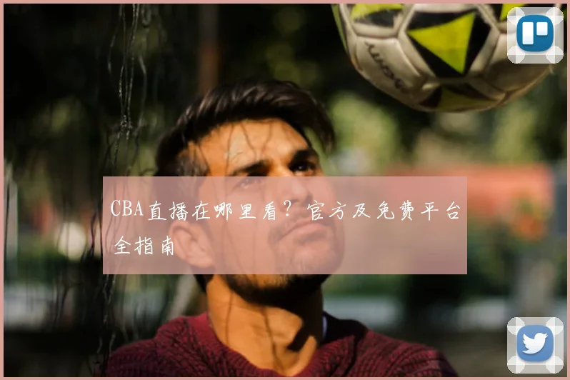CBA直播在哪里看？官方及免费平台全指南